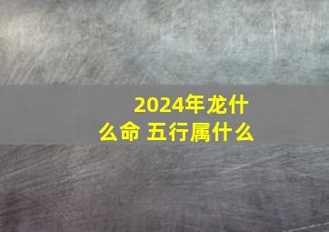 2024年龙什么命 五行属什么